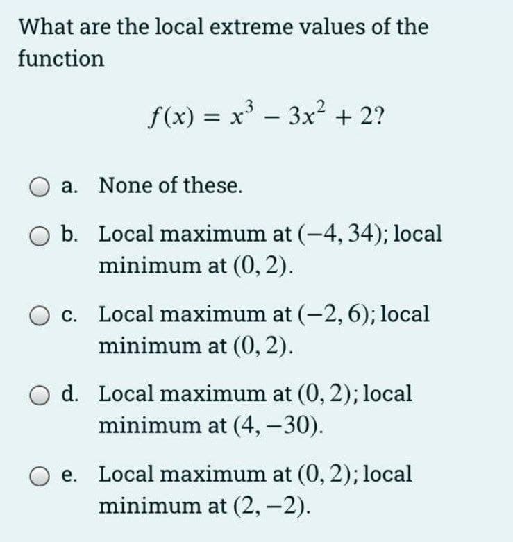 What are the local extreme values of the
function
f(x) = x' - 3x² + 2?
a. None of these.
O b. Local maximum at (-4, 34); local
minimum at (0,2).
O c. Local maximum at (-2,6); local
minimum at (0, 2).
d. Local maximum at (0, 2); local
minimum at (4, – 30).
e. Local maximum at (0, 2); local
minimum at (2,-2).
