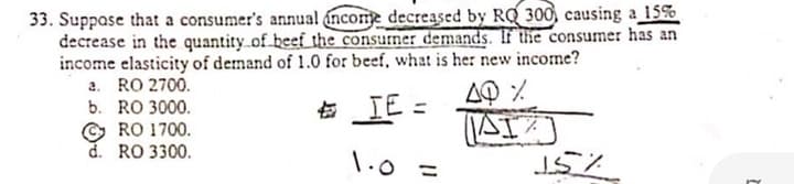 33. Suppase that a consumer's annual income decreased by RQ 300, causing a 15%
decrease in the quantity of beef the consurner demands. If the consumer has an
income elasticity of demand of 1.0 for beef, what is he: new income?
2. RO 2700.
IE =
b. RO 3000.
点
© RO 1700.
d. RO 3300.
