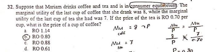 32. Suppose that Mariam drinks coffee and tea and is in consumer equilibrum.
marginal utility of the last cup of coffee that she drank was 8, while the marginal
utility of the last cup of tea she had was 7. If the price of the tea is RO 0.70 per
cup, what is the price of a cup of coffee?
a RO 1.14
O RO 0.80
c. RO 0.88
d. RO 0.61
Mu : 8 nP
coff
Mu
0-70
Mu : 7
