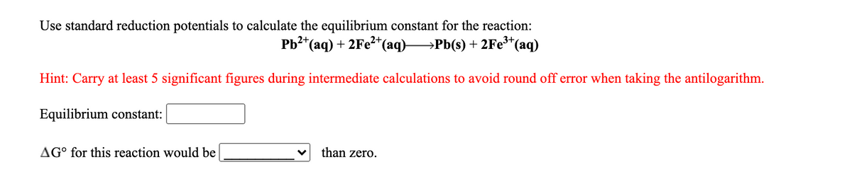 Use standard reduction potentials to calculate the equilibrium constant for the reaction:
2+
Pb?*(aq) + 2F2²*(aq)→Pb(s) + 2FE³*(aq)
Hint: Carry at least 5 significant figures during intermediate calculations to avoid round off error when taking the antilogarithm.
Equilibrium constant:
AG° for this reaction would be
than zero.
