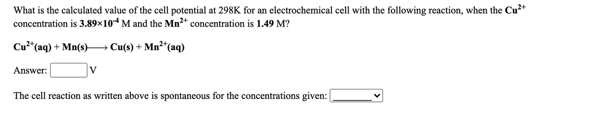 What is the calculated value of the cell potential at 298K for an electrochemical cell with the following reaction, when the Cu2+
concentration is 3.89×104 M and the Mn2+ concentration is 1.49 M?
Cu²*(aq) + Mn(s)-
2+
→ Cu(s) + Mn²*(aq)
Answer:
V
The cell reaction as written above is spontaneous for the concentrations given:

