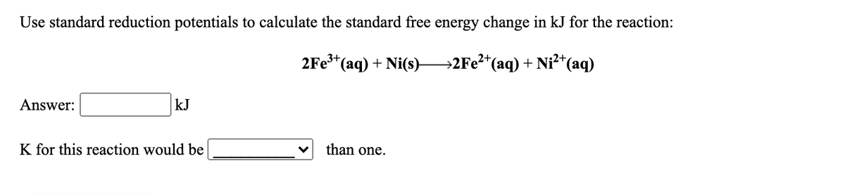 Use standard reduction potentials to calculate the standard free energy change in kJ for the reaction:
2Fe*(aq) + Ni(s)-
→2FE?*(aq) + Ni²+(aq)
2+
Answer:
kJ
K for this reaction would be
than one.
