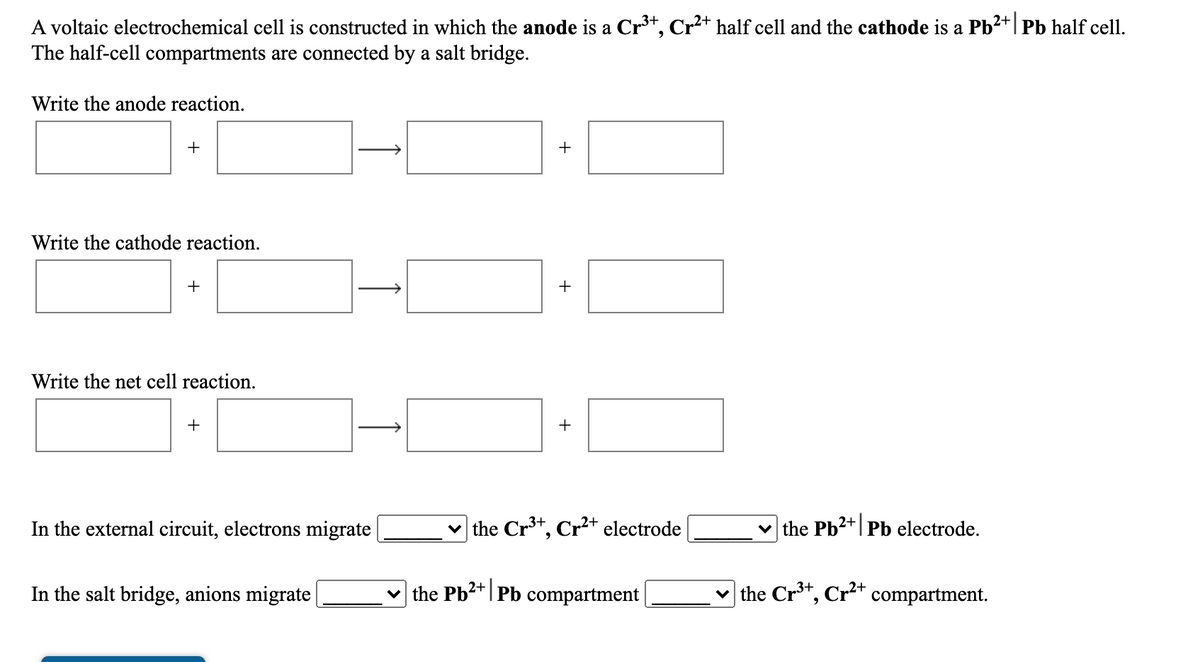 A voltaic electrochemical cell is constructed in which the anode is a Cr*, Cr²+ half cell and the cathode is a Pb2+| Pb half cell.
The half-cell compartments are connected by a salt bridge.
Write the anode reaction.
+
+
Write the cathode reaction.
+
+
Write the net cell reaction.
+
+
In the external circuit, electrons migrate
v the Cr*, Cr²* electrode
v the Pb2+| Pb electrode.
In the salt bridge, anions migrate
the Pb2+|Pb compartment
the Cr³*, Cr²+ compartment.
