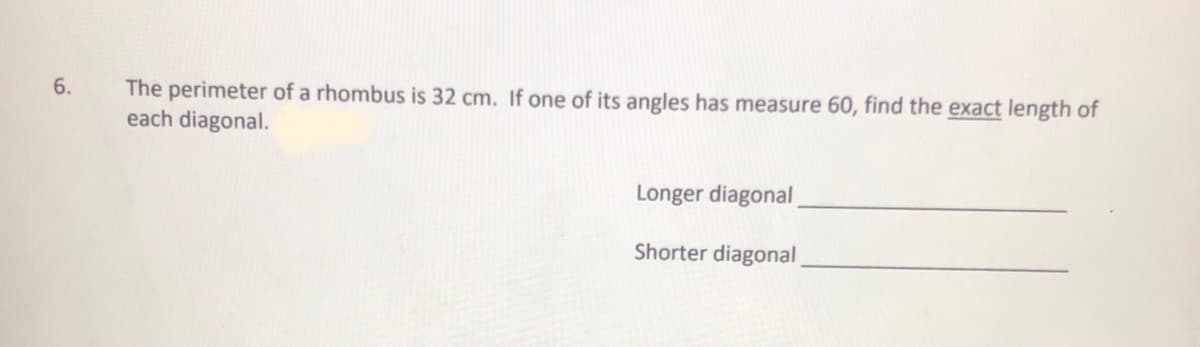 The perimeter of a rhombus is 32 cm. If one of its angles has measure 60, find the exact length of
each diagonal.
6.
Longer diagonal
Shorter diagonal
