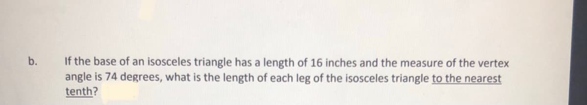 If the base of an isosceles triangle has a length of 16 inches and the measure of the vertex
angle is 74 degrees, what is the length of each leg of the isosceles triangle to the nearest
tenth?
b.

