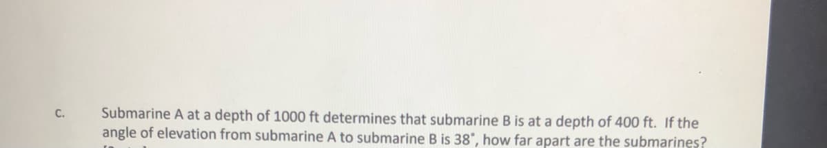Submarine A at a depth of 1000 ft determines that submarine B is at a depth of 400 ft. If the
angle of elevation from submarine A to submarine B is 38°, how far apart are the submarines?
C.

