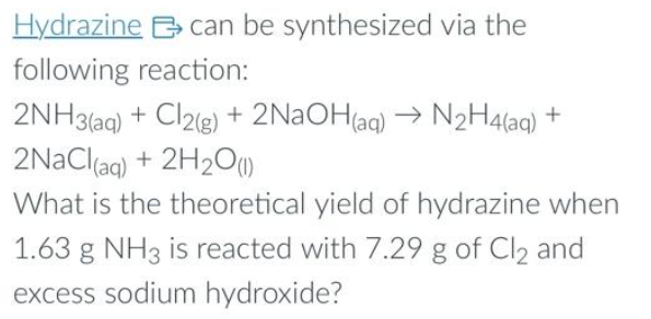 Hydrazine can be synthesized via the
following reaction:
2NH3(aq) + Cl2(g) + 2NaOH(aq) → N₂H4(aq) +
2NaCl(aq) + 2H₂O(1)
What is the theoretical yield of hydrazine when
1.63 g NH3 is reacted with 7.29 g of Cl2 and
excess sodium hydroxide?
