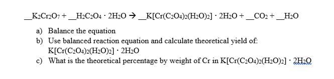 K2Cr207 +_H2C204 · 2H20 →_K[Cr(C204)2(H2O)2] · 2H2O +_CO2 +_H2O
a) Balance the equation
b) Use balanced reaction equation and calculate theoretical yield of:
K[Cr(C204)2(H20)2] · 2H2O
c) What is the theoretical percentage by weight of Cr in K[Cr(C204)2(H2O)2] · 2H2Q
