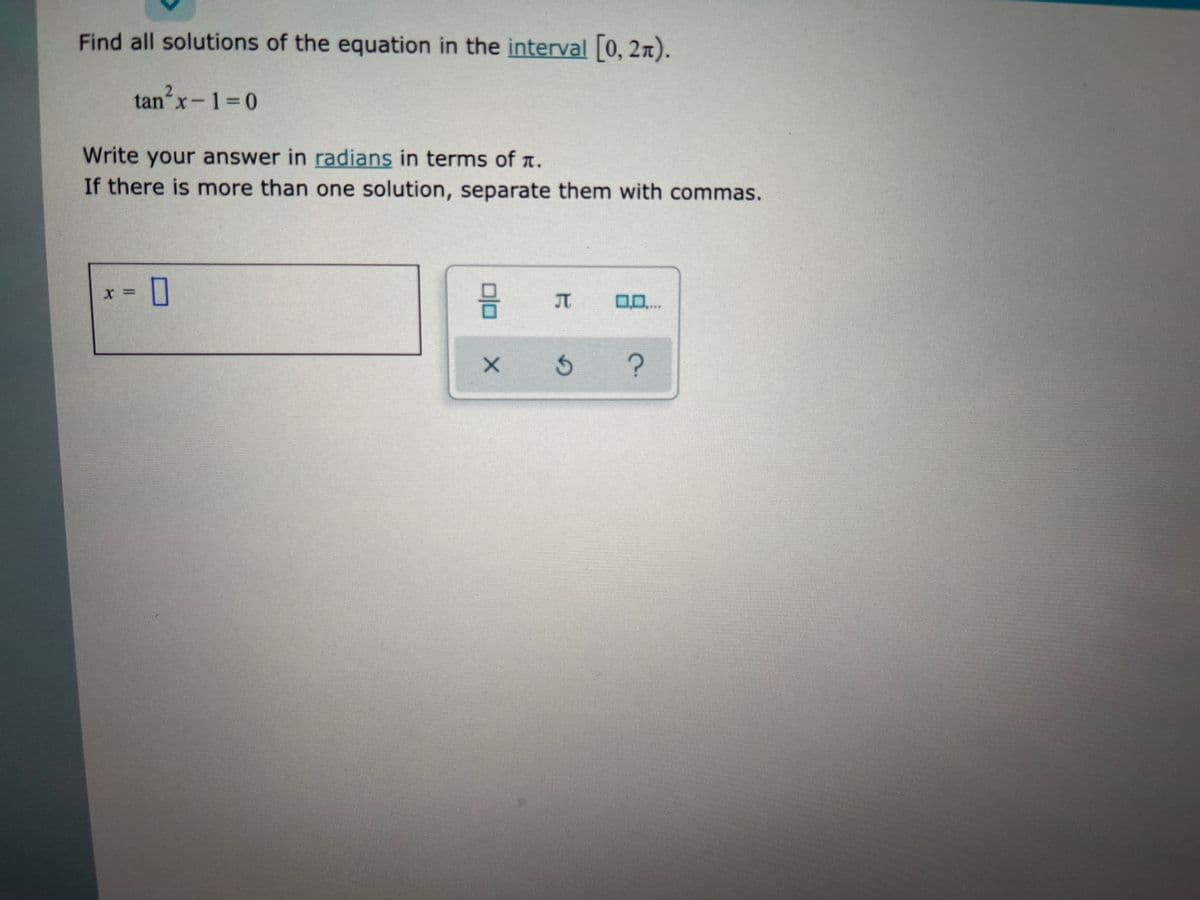 Find all solutions of the equation in the interval [0, 2n).
tanx-1=0
Write your answer in radians in terms of a.
If there is more than one solution, separate them with commas.
JT
0..
olo
