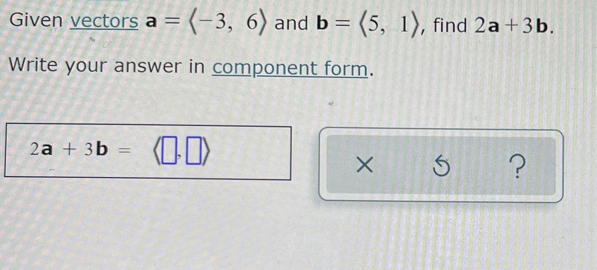 Given vectors a = (-3, 6) and b = (5, 1), find 2a +3b.
Write your answer in component form.
2a + 3b
