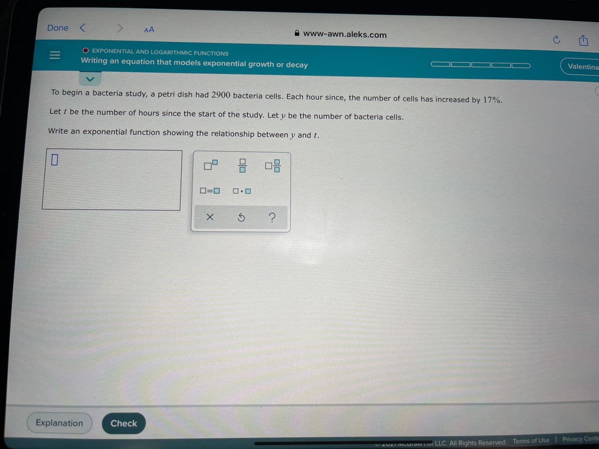 Done
AA
A www-awn.aleks.com
O EXPONENTIAL AND LOGARITHMIC FUNCTIONS
Writing an equation that models exponential growth or decay
Valentina
To begin a bacteria study, a petri dish had 2900 bacteria cells. Each hour since, the number of cells has increased by 17%.
Let t be the number of hours since the start of the study. Let y be the number of bacteria cells.
Write an exponential function showing the relationship between y and t.
D=0
Explanation
Check
O20ZT MCUlaWT mi LLC. All Rights Reserved. Terms of Use I Privacy Cente
