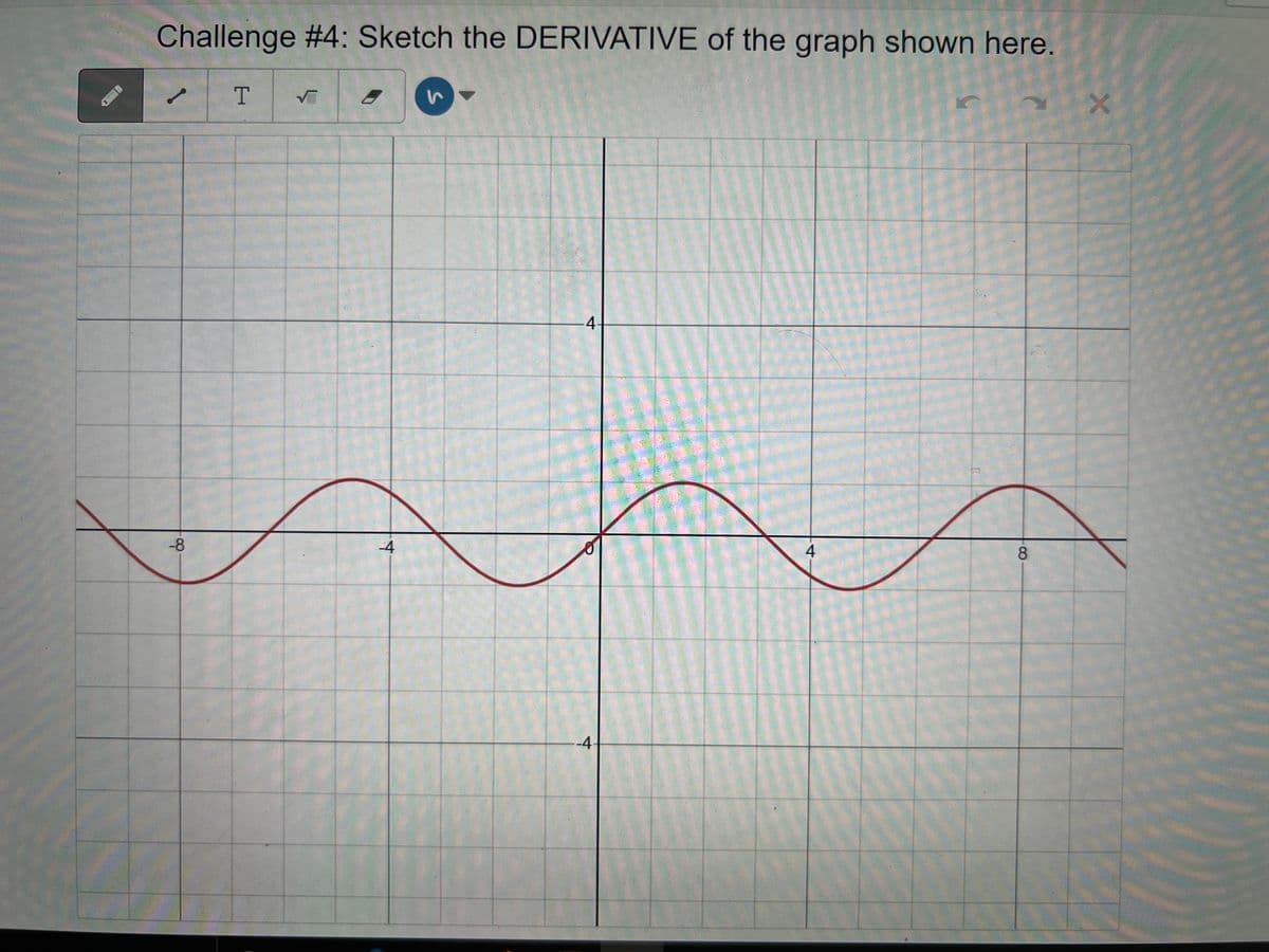 y
Challenge #4: Sketch the DERIVATIVE of the graph shown here.
T √
-8
-4
S
4
o
-4
4
8
X