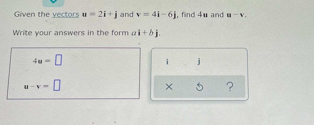 Given the vectors u = 2i+j and v = 4i-6j, find 4u and u –v.
Write your answers in the form ai+bj.
4u
i
j
u-V =
