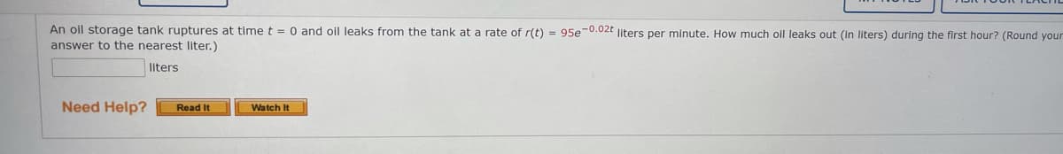 An oil storage tank ruptures at time t = 0 and oil leaks from the tank at a rate of r(t) = 95e-0.02t liters per minute. How much oll leaks out (in liters) during the first hour? (Round your
answer to the nearest liter.)
liters
Need Help?
Read It
Watch It
