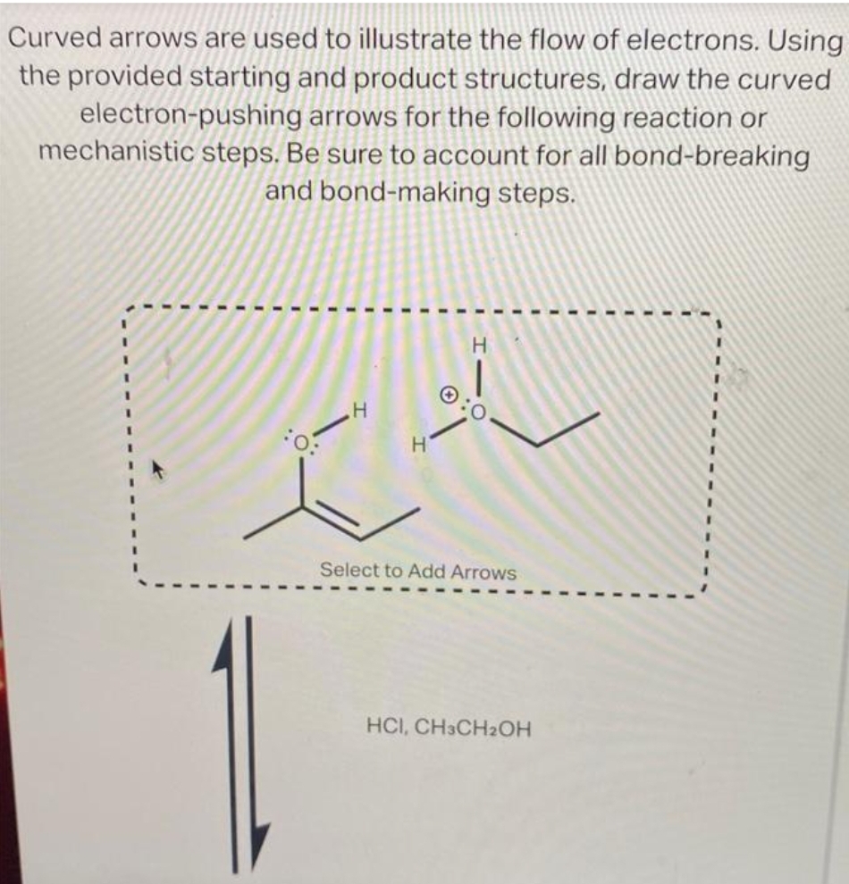 Curved arrows are used to illustrate the flow of electrons. Using
the provided starting and product structures, draw the curved
arrows for the following reaction or
steps. Be sure to account for all bond-breaking
and bond-making steps.
electron-pushing
mechanistic
I
H
H
0:
H
CA
Select to Add Arrows
HCI, CH3CH₂OH