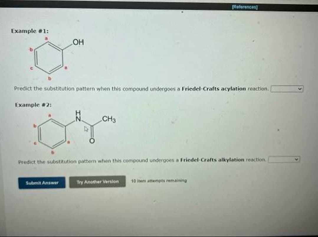 Example #1:
Example #2:
OH
Predict the substitution pattern when this compound undergoes a Friedel-Crafts acylation reaction.
Submit Answer
CH3
Predict the substitution pattern when this compound undergoes a Friedel Crafts alkylation reaction.
[References]
Try Another Version
10 item attempts remaining