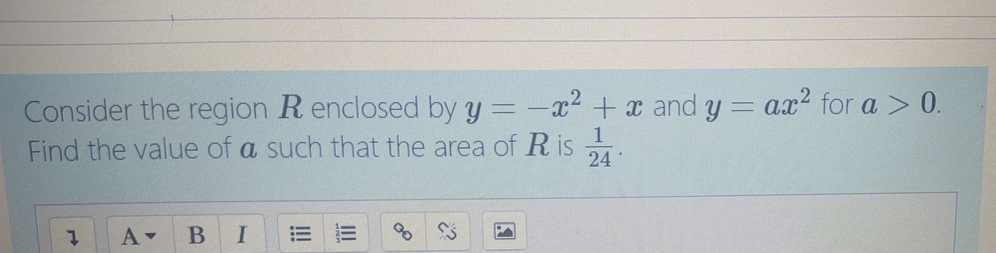 Consider the region R enclosed by y =-x2 +x and y = ax? for a > 0.
Find the value of a such that the area of R is
1
24
