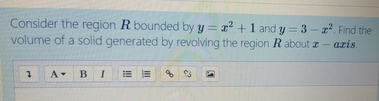 Consider the region R bounded by y = x2 +1 and y = 3 - a2. Find the
volume of a solid generated by revolving the region R about a - aris.
