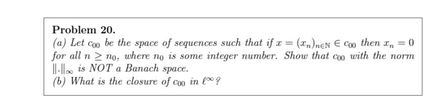 Problem 20.
(a) Let coo be the space of sequences such that if x = (xn)nɛN E C00 then x, = 0
for all n > no, where no is some integer number. Show that coo with the norm
||-o is NOT а Вапаch space.
(b) What is the closure of co0 in lº ?
Co0
