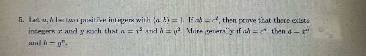 5. Let a, b be two positive integers with (a, b) = 1. If ab = c², then prove that there exists
integers z and y such that a = x² and b = y². More generally if ab = c", then a = r"
and b=y".
