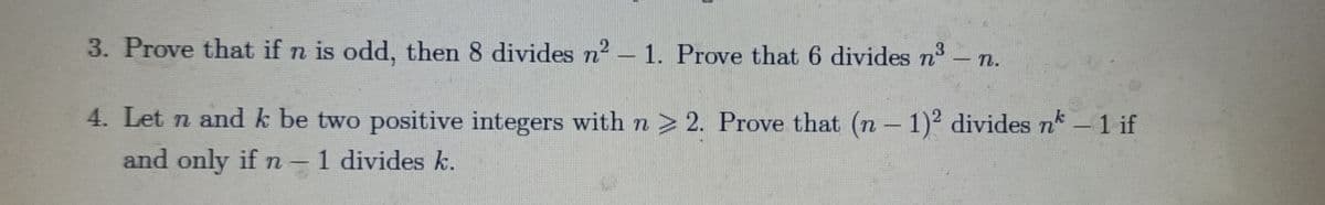 3. Prove that if n is odd, then 8 divides n2 – 1. Prove that 6 divides n3
- п.
|
4. Let n and k be two positive integers with n > 2. Prove that (n - 1)² divides nk
-1 if
and only if n - 1 divides k.
