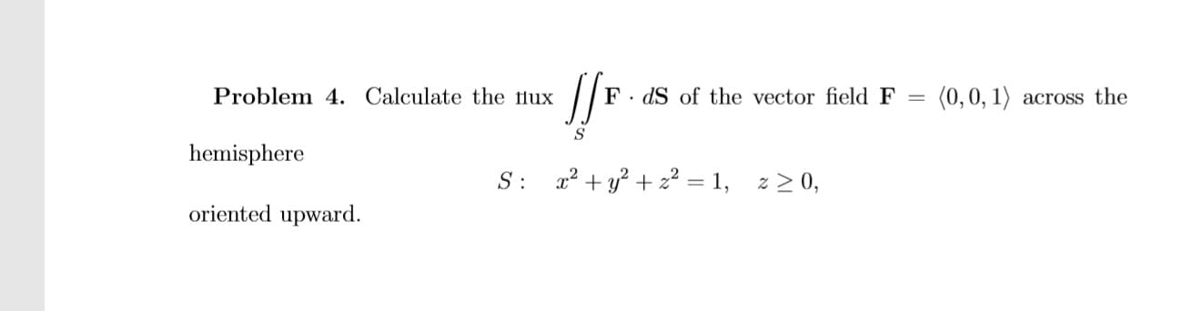 Problem 4. Calculate the lux
F. dS of the vector field F =
(0,0, 1) across the
hemisphere
S: a? + y? + z² = 1, z > 0,
oriented upward.
