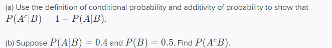 (a) Use the definition of conditional probability and additivity of probability to show that
P(A°|B) = 1 – P(A|B).
(b) Suppose P(AB) = 0.4 and P(B) = 0.5. Find P(A°B).
