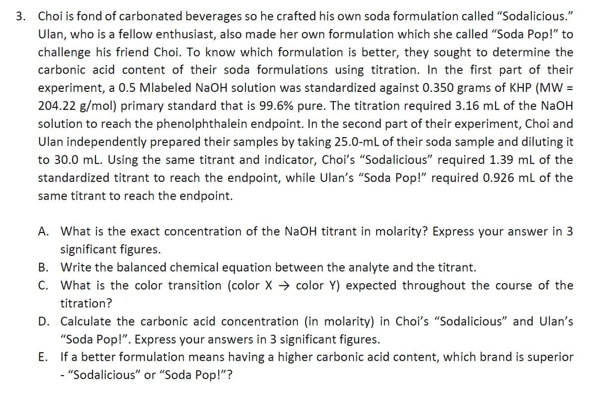 3. Choi is fond of carbonated beverages so he crafted his own soda formulation called "Sodalicious."
Ulan, who is a fellow enthusiast, also made her own formulation which she called "Soda Pop!" to
challenge his friend Choi. To know which formulation is better, they sought to determine the
carbonic acid content of their soda formulations using titration. In the first part of their
experiment, a 0.5 Mlabeled NaOH solution was standardized against 0.350 grams of KHP (MW =
204.22 g/mol) primary standard that is 99.6% pure. The titration required 3.16 mL of the NaOH
solution to reach the phenolphthalein endpoint. In the second part of their experiment, Choi and
Ulan independently prepared their samples by taking 25.0-mL of their soda sample and diluting it
to 30.0 mL. Using the same titrant and indicator, Choi's "Sodalicious" required 1.39 mL of the
standardized titrant to reach the endpoint, while Ulan's "Soda Pop!" required 0.926 mL of the
same titrant to reach the endpoint.
A. What is the exact concentration of the NaOH titrant in molarity? Express your answer in 3
significant figures.
B. Write the balanced chemical equation between the analyte and the titrant.
C.
What is the color transition (color X → color Y) expected throughout the course of the
titration?
D. Calculate the carbonic acid concentration (in molarity) in Choi's "Sodalicious" and Ulan's
"Soda Pop!". Express your answers in 3 significant figures.
E. If a better formulation means having a higher carbonic acid content, which brand is superior
- "Sodalicious" or "Soda Pop!"?