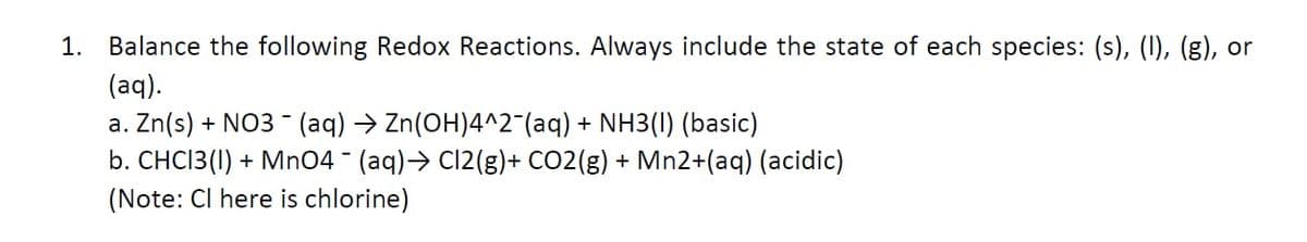1. Balance the following Redox Reactions. Always include the state of each species: (s), (I), (g), or
(aq).
a. Zn(s) + NO3- (aq) → Zn(OH)4^2¯(aq) + NH3(1) (basic)
b. CHC13(1) + MnO4 - (aq) → Cl2(g) + CO2(g) + Mn2+(aq) (acidic)
(Note: Cl here is chlorine)