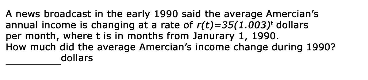 A news broadcast in the early 1990 said the average Amercian's
annual income is changing at a rate of r(t)=D35(1.003)* dollars
per month, where t is in months from Janurary 1, 1990.
How much did the average Amercian's income change during 1990?
dollars
