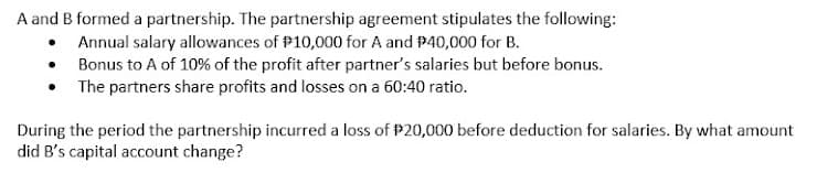 A and B formed a partnership. The partnership agreement stipulates the following:
• Annual salary allowances of P10,000 for A and P40,000 for B.
• Bonus to A of 10% of the profit after partner's salaries but before bonus.
• The partners share profits and losses on a 60:40 ratio.
During the period the partnership incurred a loss of P20,000 before deduction for salaries. By what amount
did B's capital account change?
