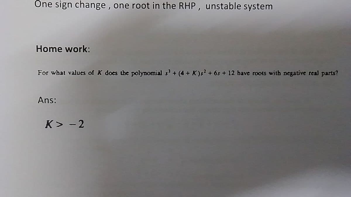 Öne sign change, one root in the RHP, unstable system
Home work:
For what values of K does the polynomial s' + (4 + K)s? + 65 + 12 have roots with negative real parts?
Ans:
K> - 2
