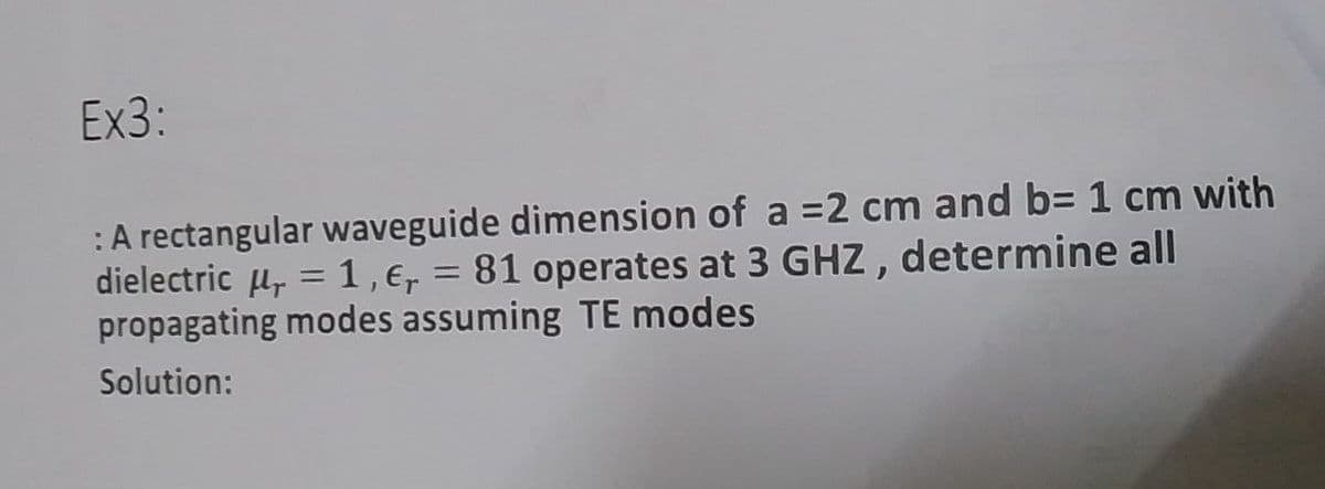 Ex3:
:A rectangular waveguide dimension of a =2 cm and b= 1 cm with
dielectric u, = 1,e, = 81 operates at 3 GHZ, determine all
propagating modes assuming TE modes
Solution:
