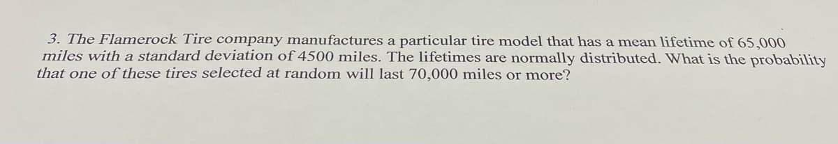 3. The Flamerock Tire company manufactures a particular tire model that has a mean lifetime of 65,000
miles with a standard deviation of 4500 miles. The lifetimes are normally distributed. What is the probability
that one of these tires selected at random will last 70,000 miles or more?
