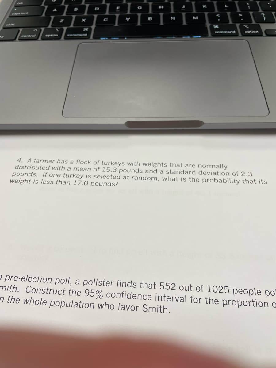 K
1:1:1
A
caps
N
M
Ahift
option
Control
option
Comman
4. A farmer has a flock of turkeys with weights that are normally
distributed with a mean of 15.3 pounds and a standard deviation of 2.3
pounds. If one turkey is selected at random, what is the probability that its
weight is less than 17.0 pounds?
with a
a pre-election poll, a pollster finds that 552 out of 1025 people po'
mith. Construct the 95% confidence interval for the proportion a
n the whole population who favor Smith.
