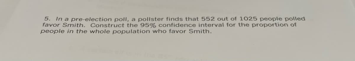 5. In a pre-election poll, a pollster finds that 552 out of 1025 people polled
favor Smith. Construct the 95% confidence interval for the proportion of
people in the whole population who favor Smith.
