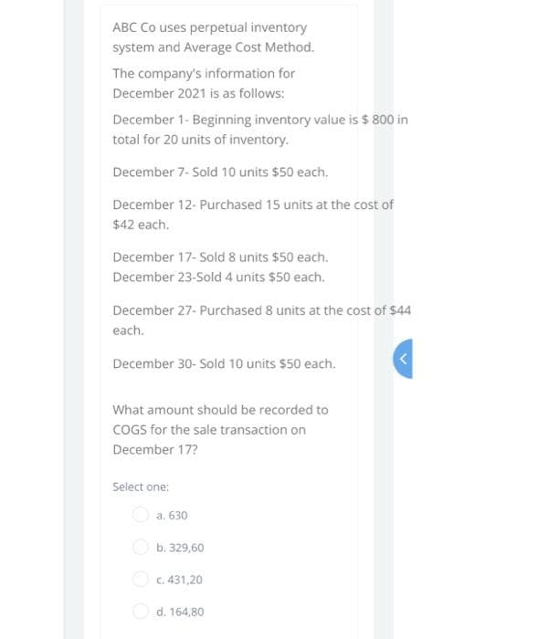 ABC Co uses perpetual inventory
system and Average Cost Method.
The company's information for
December 2021 is as follows:
December 1- Beginning inventory value is $ 800 in
total for 20 units of inventory.
December 7- Sold 10 units $50 each.
December 12- Purchased 15 units at the cost of
$42 each.
December 17- Sold 8 units $50 each.
December 23-Sold 4 units $50 each.
December 27- Purchased 8 units at the cost of $44
each.
December 30- Sold 10 units $50 each.
What amount should be recorded to
COGS for the sale transaction on
December 17?
Select one:
a. 630
O b. 329,60
O c. 431,20
O d. 164,80
