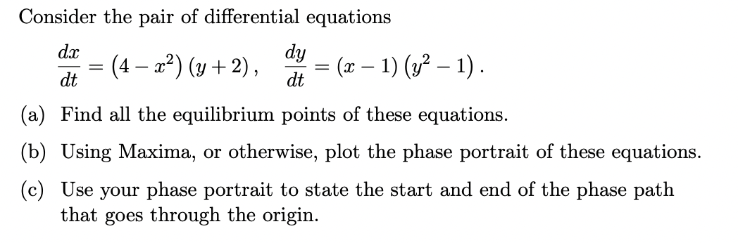 Consider the pair of differential equations
dx
dy
(4 – x²) (y + 2),
dt
(x – 1) (3² – 1) .
-
dt
(a) Find all the equilibrium points of these equations.
(b) Using Maxima, or otherwise, plot the phase portrait of these equations.
(c) Use your phase portrait to state the start and end of the phase path
that goes through the origin.
