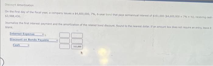 Discount Amortization
On the first day of the fiscal year, a company issues a $4,600,000, 7%, 6-year bond that pays semiannual interest of $161,000 ($4,600,000 x 7% x ), receiving cash
$3,988,436.
Journalize the first interest payment and the amortization of the related bond discount. Round to the nearest dollar. If an amount box does not require an entry, leave it
blank.
Interest Expense
Discount on Bonds Payable
Cash
161,000
