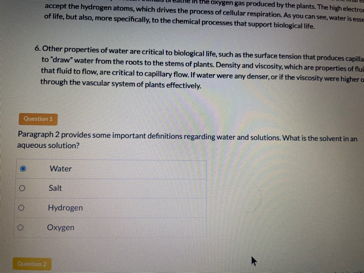 Ih the oxygen gas produced by the plants. The high electrom
accept the hydrogen atoms, which drives the process of cellular respiration. As you can see, water is esse
of life, but also, more specifically, to the chemical processes that support biological life.
6. Other properties of water are critical to biological life, such as the surface tension that produces capilla
to "draw" water from the roots to the stems of plants. Density and viscosity, which are properties of flui
that fluid to flow, are critical to capillary flow. If water were any denser, or if the viscosity were higher o
through the vascular system of plants effectively.
Question 1
Paragraph 2 provides some important definitions regarding water and solutions. What is the solvent in an
aqueous solution?
Water
Salt
Hydrogen
Охудen
Question 2
