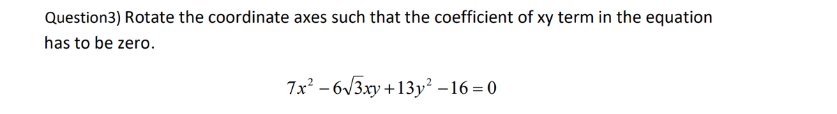Question3) Rotate the coordinate axes such that the coefficient of xy term in the equation
has to be zero.
7x² – 6/3xy +13y² –16 = 0

