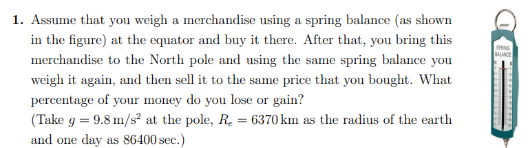 1. Assume that you weigh a merchandise using a spring balance (as shown
in the figure) at the equator and buy it there. After that, you bring this
merchandise to the North pole and using the same spring balance you
SPRING
BALANCE
weigh it again, and then sell it to the same price that you bought. What
percentage of your money do you lose or gain?
(Take g = 9.8 m/s² at the pole, Re = 6370 km as the radius of the earth
and one day as 86400 sec.)
