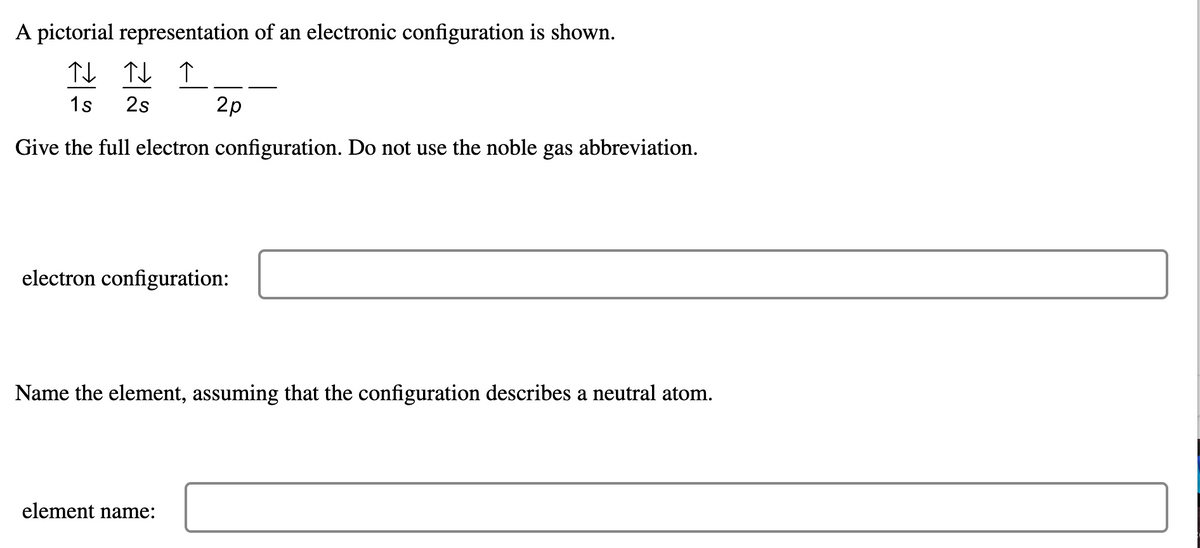 A pictorial representation of an electronic configuration is shown.
↑↓ ↑↓ ↑
1s 2s
Give the full electron configuration. Do not use the noble gas abbreviation.
2p
electron configuration:
Name the element, assuming that the configuration describes a neutral atom.
element name: