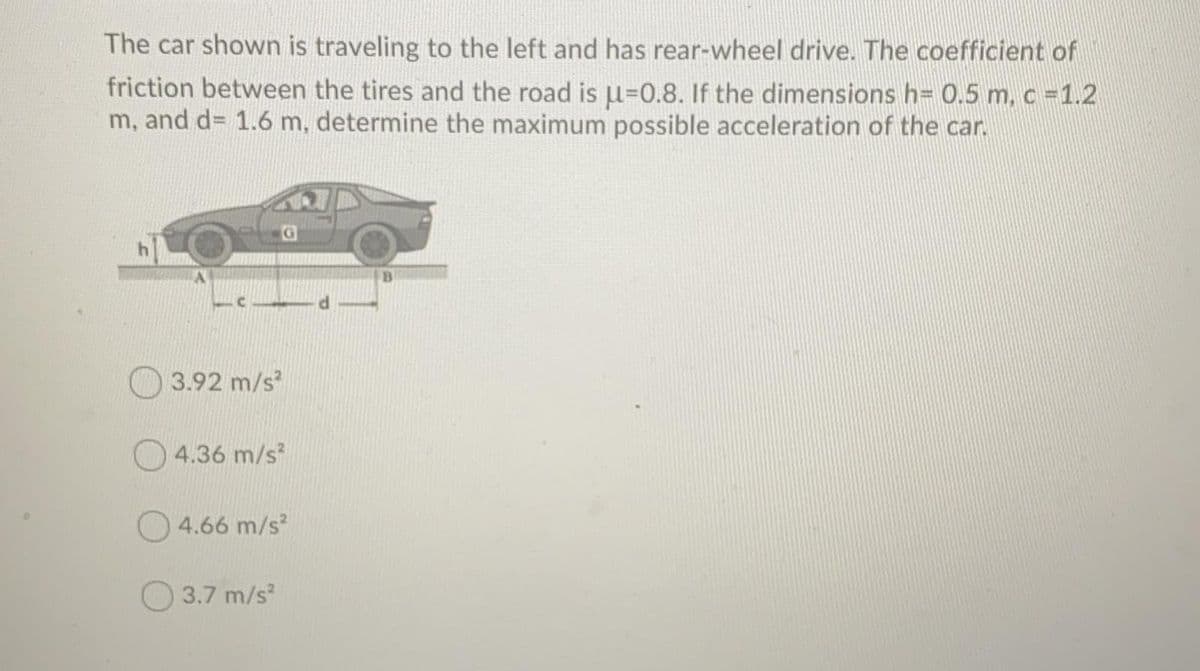 The car shown is traveling to the left and has rear-wheel drive. The coefficient of
friction between the tires and the road is u=0.8. If the dimensions h= 0.5 m, c =1.2
m, and d= 1.6 m, determine the maximum possible acceleration of the car.
3.92 m/s
O 4.36 m/s?
4.66 m/s?
3.7 m/s
