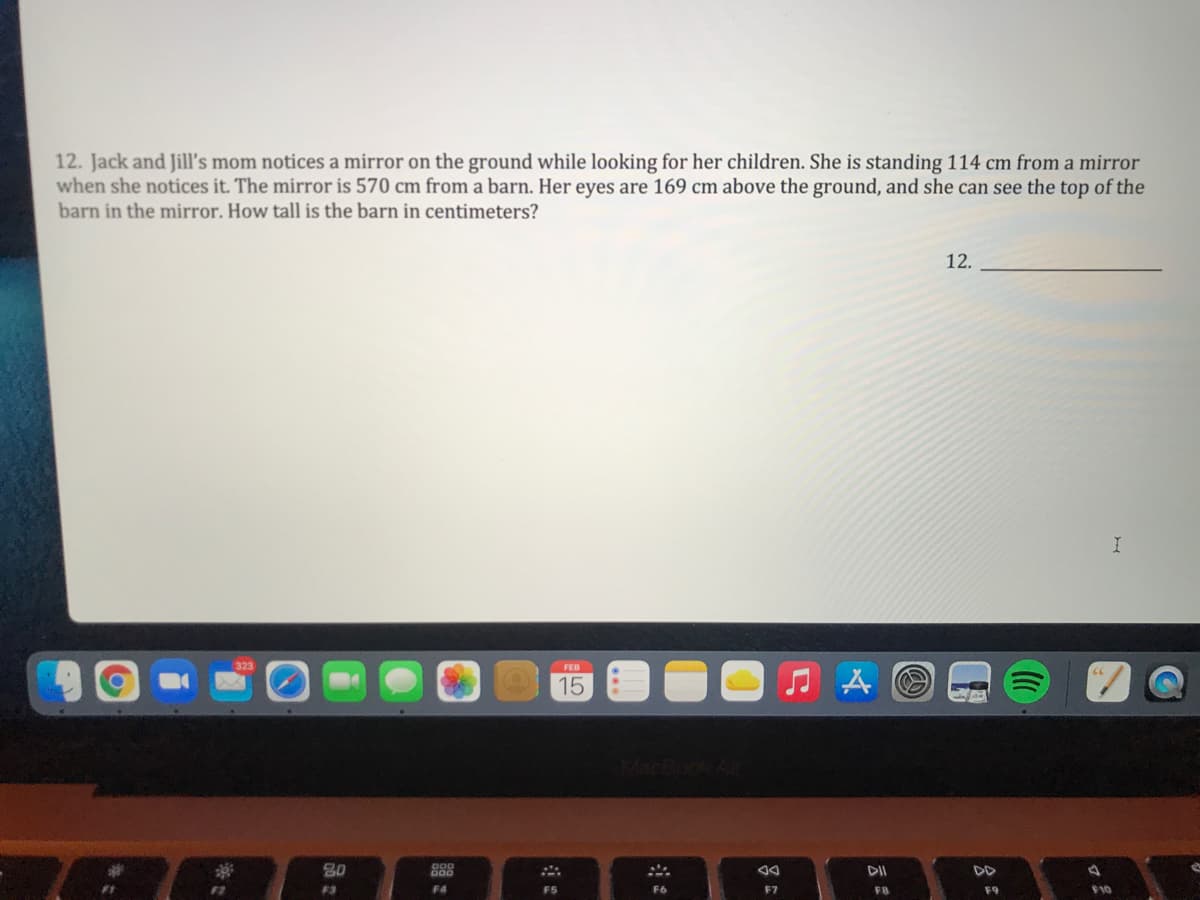 12. Jack and Jill's mom notices a mirror on the ground while looking for her children. She is standing 114 cm from a mirror
when she notices it. The mirror is 570 cm from a barn. Her eyes are 169 cm above the ground, and she can see the top of the
barn in the mirror. How tall is the barn in centimeters?
12.
FEB
15
80
DII
DD
F3
F4
F5
F6
F7
FB
F9
F10
