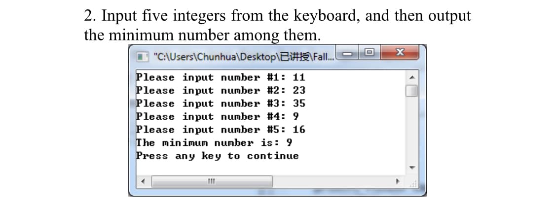 2. Input five integers from the keyboard, and then output
the minimum number among them.
"C:\Users\Chunhua\Desktop\B#Fall.
Please input number #1: 11
Please input number #2: 23
Please input number #3: 35
Please input number #4: 9
Please input number #5: 16
The minimum number is: 9
Press any key to continue
