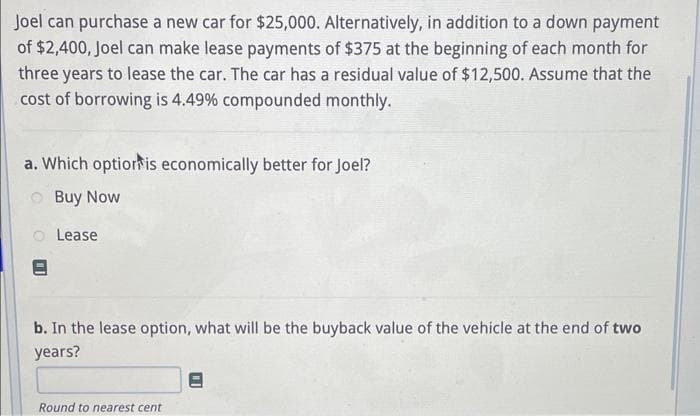 Joel can purchase a new car for $25,000. Alternatively, in addition to a down payment
of $2,400, Joel can make lease payments of $375 at the beginning of each month for
three years to lease the car. The car has a residual value of $12,500. Assume that the
cost of borrowing is 4.49% compounded monthly.
a. Which option is economically better for Joel?
Buy Now
Lease
b. In the lease option, what will be the buyback value of the vehicle at the end of two
years?
Round to nearest cent
"I