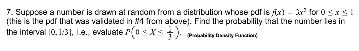 7. Suppose a number is drawn at random from a distribution whose pdf is f(x) = 3x² for 0 ≤ x ≤ 1
(this is the pdf that was validated in #4 from above). Find the probability that the number lies in
the interval [0,1/3], i.e., evaluate P(0 ≤ x ≤ ¹).
3 (Probability Density Function)