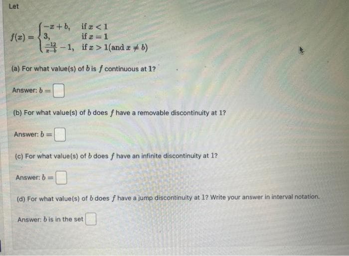 Let
ifz <1
ifr=1
-1,
ifr> 1(and a b)
(a) For what value(s) of b is f continuous at 1?
(-+b,
f(x)=3,
Answer: b =
(b) For what value(s) of b does f have a removable discontinuity at 1?
Answer: b =
(c) For what value(s) of b does f have an infinite discontinuity at 1?
Answer: b:
=
(d) For what value(s) of b does f have a jump discontinuity at 1? Write your answer in interval notation.
Answer: b is in the set