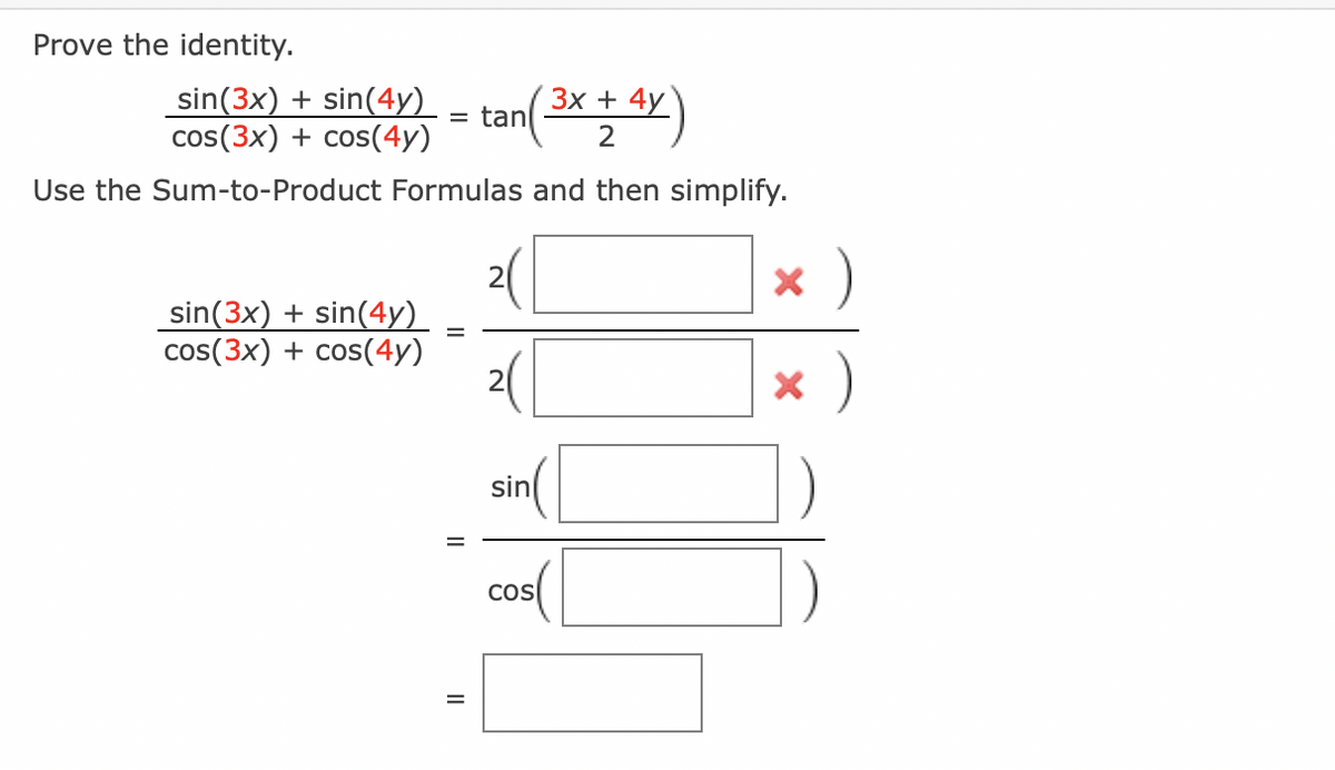 Prove the identity.
_sin(3x) + sin(4y)
3x
( ³x + 4y)
cos(3x) + cos(4y)
2
Use the Sum-to-Product Formulas and then simplify.
sin(3x) + sin(4y)
cos(3x) + cos(4y)
= tan
=
20
sin
COS
x)
x )
